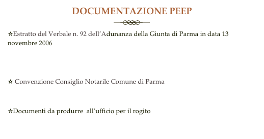 DOCUMENTAZIONE PEEP
￼
✫Estratto del Verbale n. 92 dell’Adunanza della Giunta di Parma in data 13 novembre 2006 
Copia della Delibera di Giunta .pdf

                                                                                   
✫ Convenzione Consiglio Notarile Comune di Parma
Copia della Convenzione.pdf

✫Documenti da produrre  all’ufficio per il rogito  
Elenco documenti Peep .doc       
