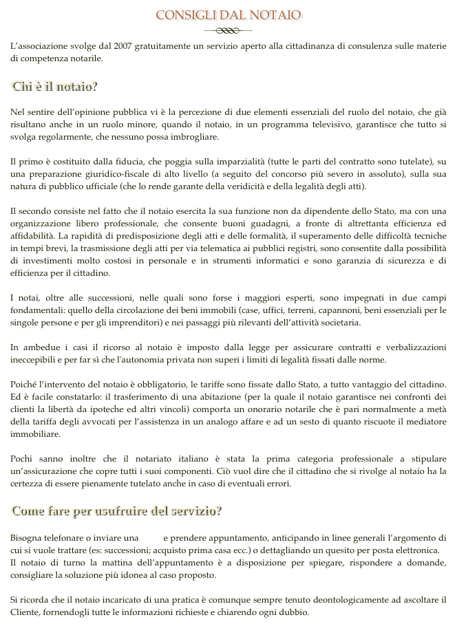 CONSIGLI DAL NOTAIO
￼
L’associazione svolge dal 2007 gratuitamente un servizio aperto alla cittadinanza di consulenza sulle materie di competenza notarile.

Chi è il notaio? Nel sentire dell’opinione pubblica vi è la percezione di due elementi essenziali del ruolo del notaio, che già risultano anche in un ruolo minore, quando il notaio, in un programma televisivo, garantisce che tutto si svolga regolarmente, che nessuno possa imbrogliare.  Il primo è costituito dalla fiducia, che poggia sulla imparzialità (tutte le parti del contratto sono tutelate), su una preparazione giuridico-fiscale di alto livello (a seguito del concorso più severo in assoluto), sulla sua natura di pubblico ufficiale (che lo rende garante della veridicità e della legalità degli atti).  Il secondo consiste nel fatto che il notaio esercita la sua funzione non da dipendente dello Stato, ma con una organizzazione libero professionale, che consente buoni guadagni, a fronte di altrettanta efficienza ed affidabilità. La rapidità di predisposizione degli atti e delle formalità, il superamento delle difficoltà tecniche in tempi brevi, la trasmissione degli atti per via telematica ai pubblici registri, sono consentite dalla possibilità di investimenti molto costosi in personale e in strumenti informatici e sono garanzia di sicurezza e di efficienza per il cittadino.  I notai, oltre alle successioni, nelle quali sono forse i maggiori esperti, sono impegnati in due campi fondamentali: quello della circolazione dei beni immobili (case, uffici, terreni, capannoni, beni essenziali per le singole persone e per gli imprenditori) e nei passaggi più rilevanti dell’attività societaria.  In ambedue i casi il ricorso al notaio è imposto dalla legge per assicurare contratti e verbalizzazioni ineccepibili e per far sì che l'autonomia privata non superi i limiti di legalità fissati dalle norme.  Poiché l’intervento del notaio è obbligatorio, le tariffe sono fissate dallo Stato, a tutto vantaggio del cittadino. Ed è facile constatarlo: il trasferimento di una abitazione (per la quale il notaio garantisce nei confronti dei clienti la libertà da ipoteche ed altri vincoli) comporta un onorario notarile che è pari normalmente a metà della tariffa degli avvocati per l’assistenza in un analogo affare e ad un sesto di quanto riscuote il mediatore immobiliare.  Pochi sanno inoltre che il notariato italiano è stata la prima categoria professionale a stipulare un’assicurazione che copre tutti i suoi componenti. Ciò vuol dire che il cittadino che si rivolge al notaio ha la certezza di essere pienamente tutelato anche in caso di eventuali errori. 
Come fare per usufruire del servizio?

Bisogna telefonare o inviare una mail e prendere appuntamento, anticipando in linee generali l’argomento di cui si vuole trattare (es: successioni; acquisto prima casa ecc.) o dettagliando un quesito per posta elettronica.
Il notaio di turno la mattina dell’appuntamento è a disposizione per spiegare, rispondere a domande, consigliare la soluzione più idonea al caso proposto.

Si ricorda che il notaio incaricato di una pratica è comunque sempre tenuto deontologicamente ad ascoltare il Cliente, fornendogli tutte le informazioni richieste e chiarendo ogni dubbio.
