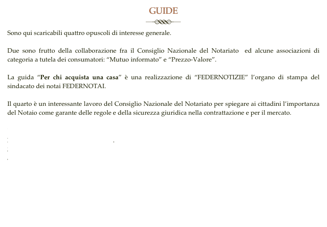 GUIDE
￼
Sono qui scaricabili quattro opuscoli di interesse generale.

Due sono frutto della collaborazione fra il Consiglio Nazionale del Notariato  ed alcune associazioni di categoria a tutela dei consumatori: “Mutuo informato” e “Prezzo-Valore”. 

La guida “Per chi acquista una casa” è una realizzazione di “FEDERNOTIZIE” l’organo di stampa del sindacato dei notai FEDERNOTAI.

Il quarto è un interessante lavoro del Consiglio Nazionale del Notariato per spiegare ai cittadini l’importanza del Notaio come garante delle regole e della sicurezza giuridica nella contrattazione e per il mercato.

GUIDA MUTUO INFORMATO.pdf
GUIDA PREZZO VALORE.pdf.
GUIDA PER CHI COMPRA CASA.pdf
Sicurezza giuridica sviluppo economico.pdf


